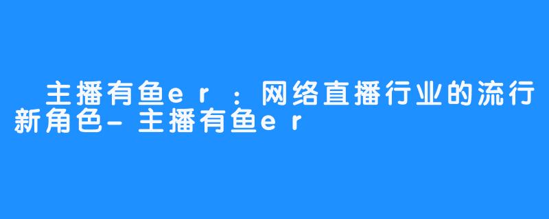  主播有鱼er：网络直播行业的流行新角色-主播有鱼er